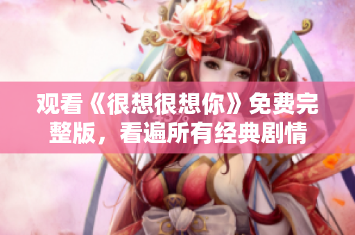 观看《很想很想你》免费完整版，看遍所有经典剧情