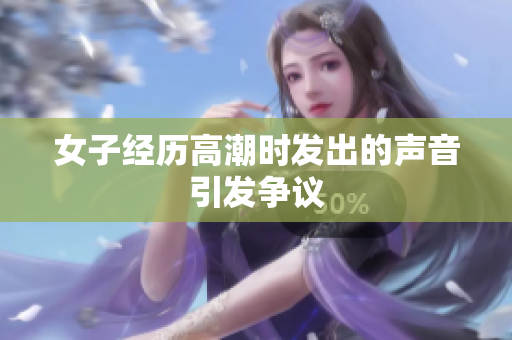 女子经历高潮时发出的声音引发争议