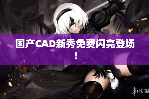 国产CAD新秀免费闪亮登场！