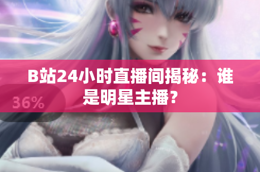 B站24小时直播间揭秘：谁是明星主播？