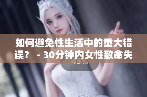如何避免性生活中的重大错误？ - 30分钟内女性致命失误！
