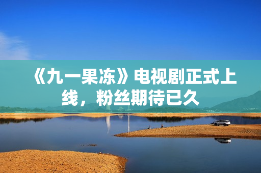 《九一果冻》电视剧正式上线，粉丝期待已久