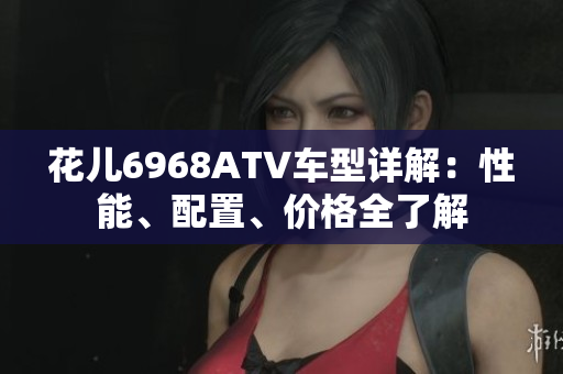 花儿6968ATV车型详解：性能、配置、价格全了解