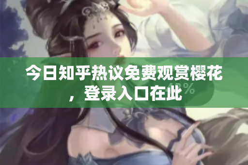 今日知乎热议免费观赏樱花，登录入口在此