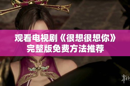 观看电视剧《很想很想你》完整版免费方法推荐