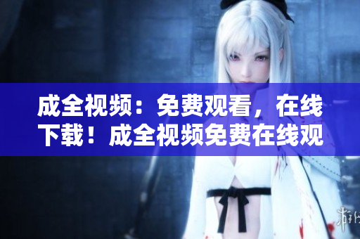 成全视频：免费观看，在线下载！成全视频免费在线观看及下载