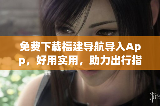 免费下载福建导航导入App，好用实用，助力出行指南！