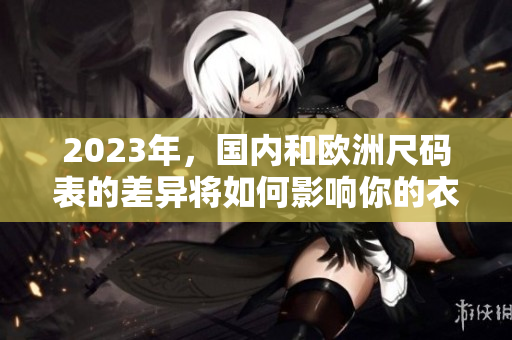 2023年，国内和欧洲尺码表的差异将如何影响你的衣物选择？