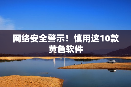 网络安全警示！慎用这10款黄色软件