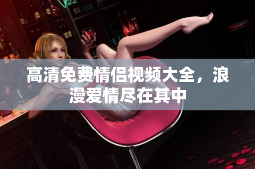 高清免费情侣视频大全，浪漫爱情尽在其中