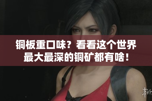 铜板重口味？看看这个世界最大最深的铜矿都有啥！