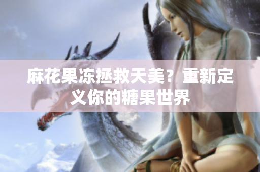 麻花果冻拯救天美？重新定义你的糖果世界