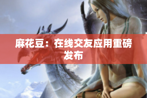麻花豆：在线交友应用重磅发布