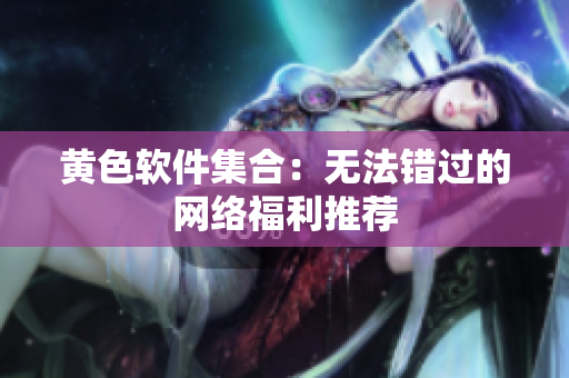 黄色软件集合：无法错过的网络福利推荐