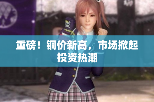 重磅！铜价新高，市场掀起投资热潮