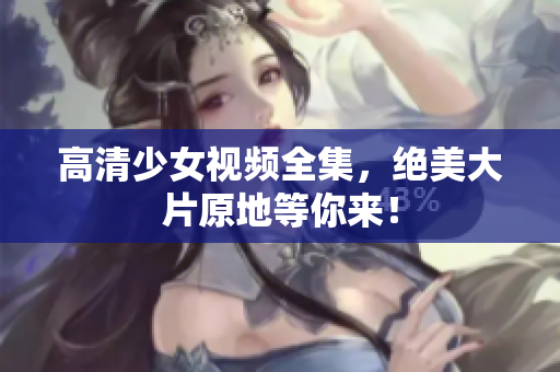 高清少女视频全集，绝美大片原地等你来！