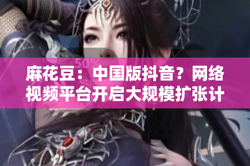 麻花豆：中国版抖音？网络视频平台开启大规模扩张计划