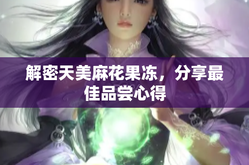 解密天美麻花果冻，分享最佳品尝心得