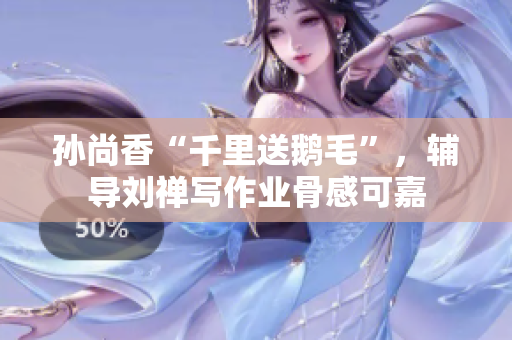 孙尚香“千里送鹅毛”，辅导刘禅写作业骨感可嘉