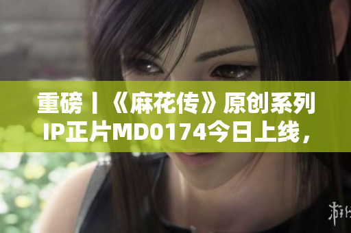 重磅丨《麻花传》原创系列IP正片MD0174今日上线，苏蜜清歌再现江湖！