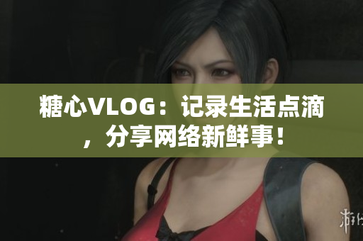 糖心VLOG：记录生活点滴，分享网络新鲜事！