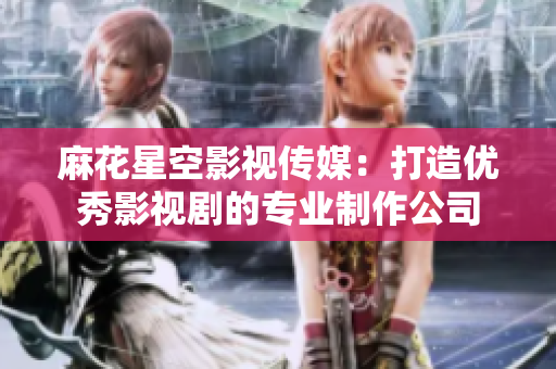 麻花星空影视传媒：打造优秀影视剧的专业制作公司