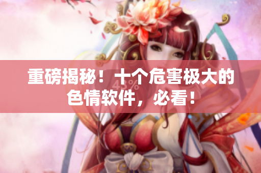 重磅揭秘！十个危害极大的色情软件，必看！
