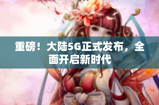 重磅！大陆5G正式发布，全面开启新时代