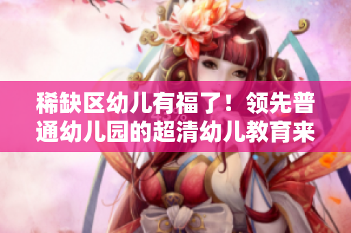 稀缺区幼儿有福了！领先普通幼儿园的超清幼儿教育来啦!