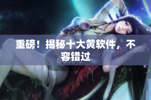 重磅！揭秘十大黄软件，不容错过