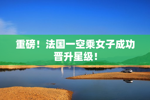 重磅！法国一空乘女子成功晋升星级！