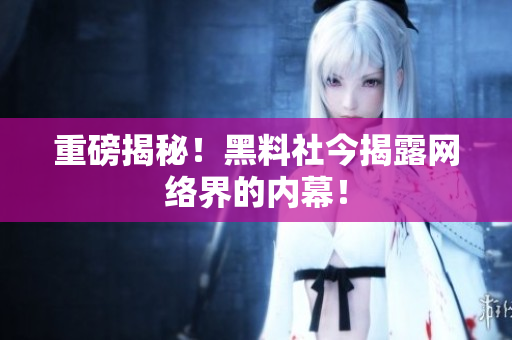重磅揭秘！黑料社今揭露网络界的内幕！