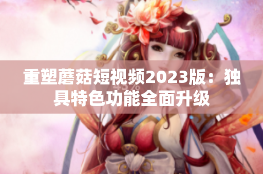 重塑蘑菇短视频2023版：独具特色功能全面升级