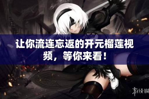 让你流连忘返的开元榴莲视频，等你来看！