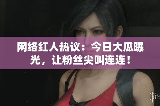 网络红人热议：今日大瓜曝光，让粉丝尖叫连连！