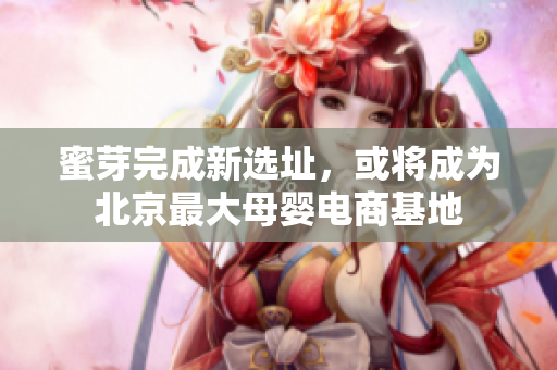 蜜芽完成新选址，或将成为北京最大母婴电商基地