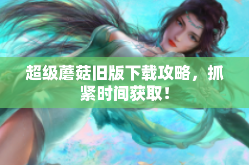 超级蘑菇旧版下载攻略，抓紧时间获取！
