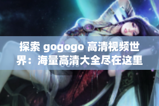 探索 gogogo 高清视频世界：海量高清大全尽在这里
