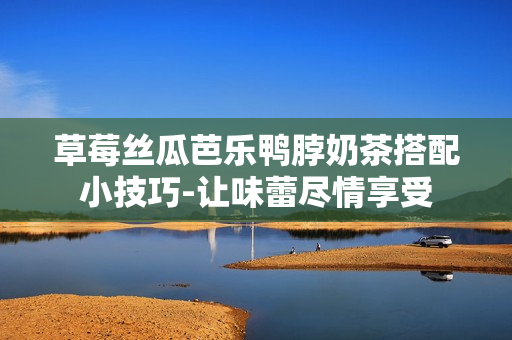 草莓丝瓜芭乐鸭脖奶茶搭配小技巧-让味蕾尽情享受