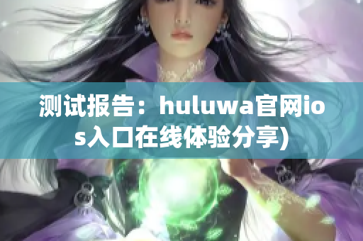 测试报告：huluwa官网ios入口在线体验分享)