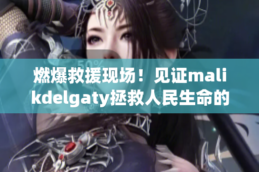 燃爆救援现场！见证malikdelgaty拯救人民生命的火热冒险
