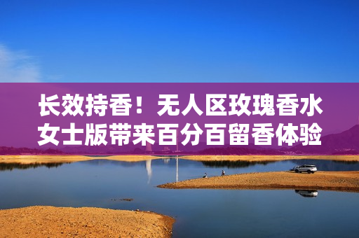 长效持香！无人区玫瑰香水女士版带来百分百留香体验