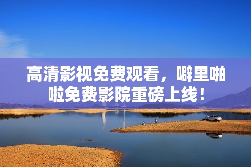 高清影视免费观看，噼里啪啦免费影院重磅上线！