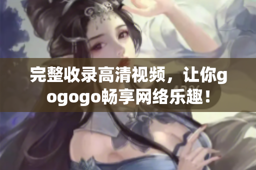 完整收录高清视频，让你gogogo畅享网络乐趣！