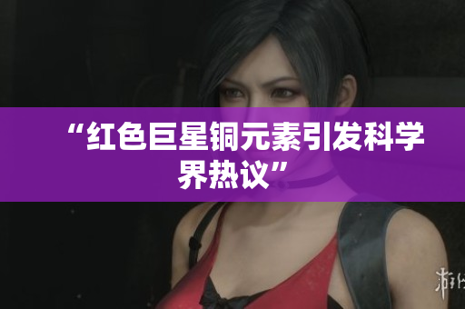 “红色巨星铜元素引发科学界热议”
