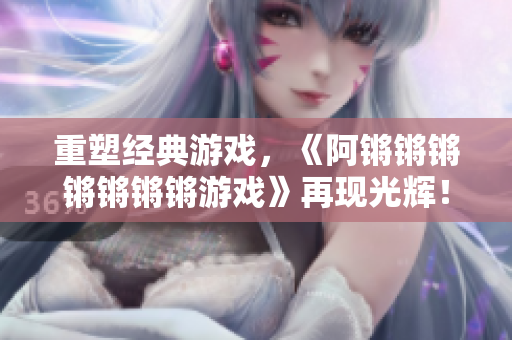 重塑经典游戏，《阿锵锵锵锵锵锵锵游戏》再现光辉！