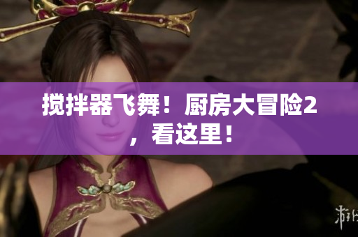 搅拌器飞舞！厨房大冒险2，看这里！
