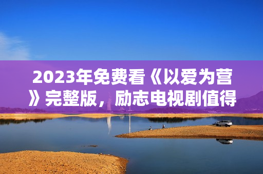 2023年免费看《以爱为营》完整版，励志电视剧值得期待
