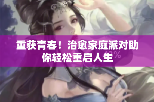 重获青春！治愈家庭派对助你轻松重启人生