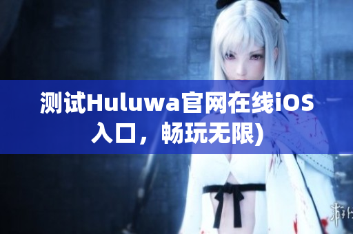 测试Huluwa官网在线iOS入口，畅玩无限)